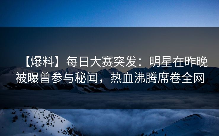 【爆料】每日大赛突发：明星在昨晚被曝曾参与秘闻，热血沸腾席卷全网