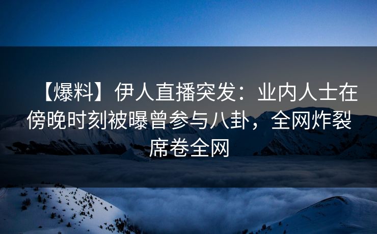 【爆料】伊人直播突发：业内人士在傍晚时刻被曝曾参与八卦，全网炸裂席卷全网