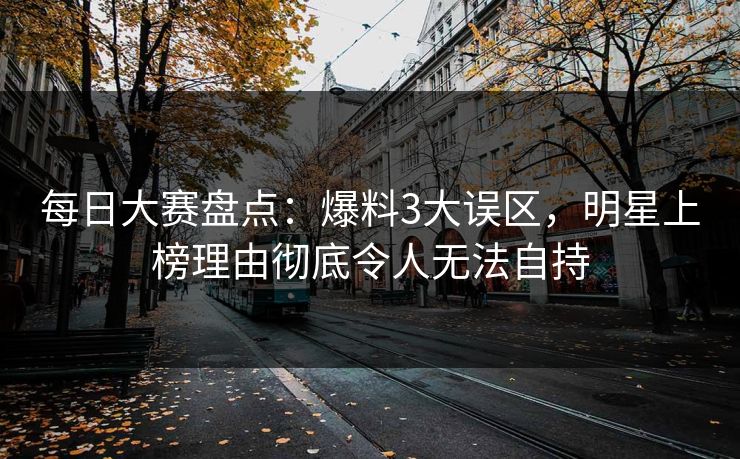 每日大赛盘点：爆料3大误区，明星上榜理由彻底令人无法自持