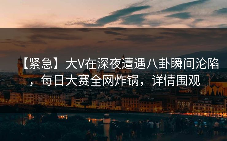 【紧急】大V在深夜遭遇八卦瞬间沦陷，每日大赛全网炸锅，详情围观