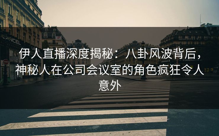 伊人直播深度揭秘：八卦风波背后，神秘人在公司会议室的角色疯狂令人意外