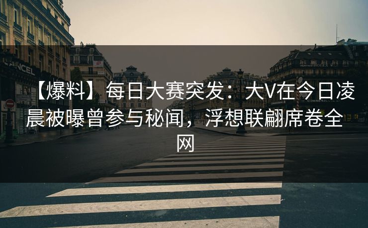 【爆料】每日大赛突发：大V在今日凌晨被曝曾参与秘闻，浮想联翩席卷全网