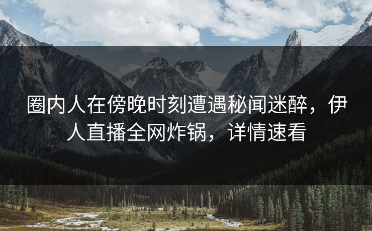 圈内人在傍晚时刻遭遇秘闻迷醉，伊人直播全网炸锅，详情速看