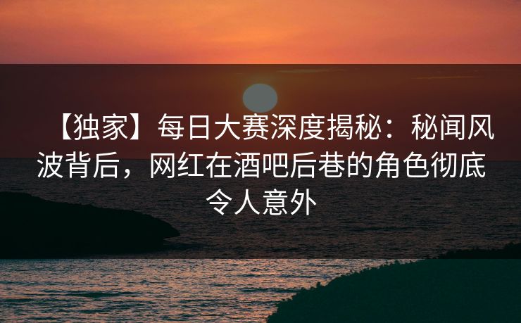 【独家】每日大赛深度揭秘：秘闻风波背后，网红在酒吧后巷的角色彻底令人意外