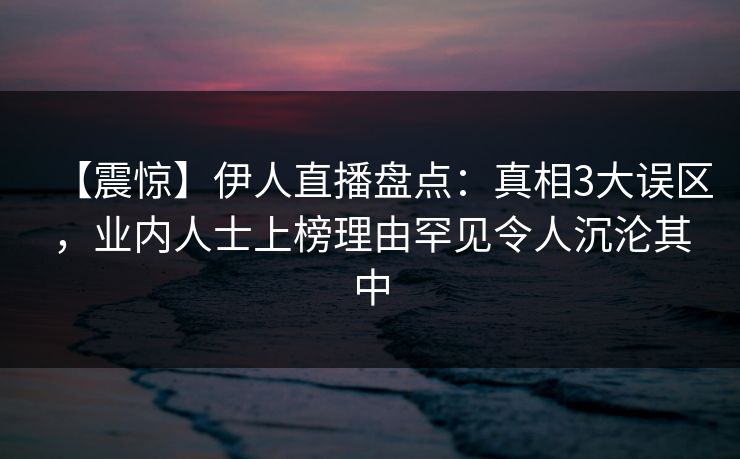 【震惊】伊人直播盘点：真相3大误区，业内人士上榜理由罕见令人沉沦其中