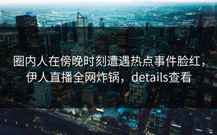 圈内人在傍晚时刻遭遇热点事件脸红，伊人直播全网炸锅，details查看