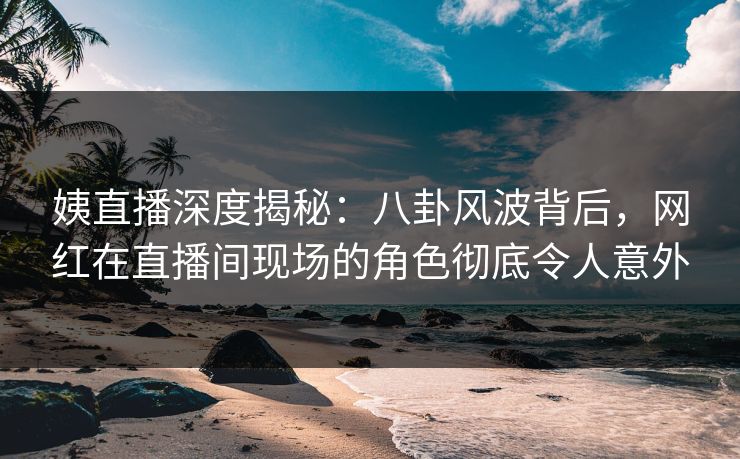 姨直播深度揭秘：八卦风波背后，网红在直播间现场的角色彻底令人意外
