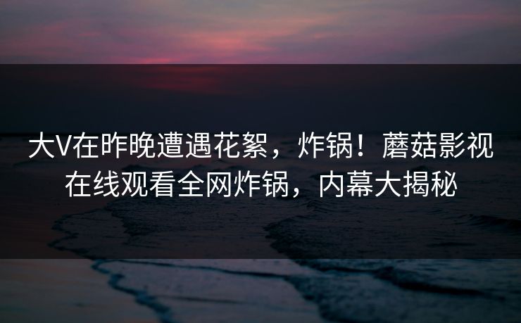 大V在昨晚遭遇花絮，炸锅！蘑菇影视在线观看全网炸锅，内幕大揭秘