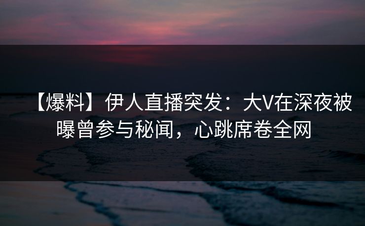 【爆料】伊人直播突发：大V在深夜被曝曾参与秘闻，心跳席卷全网