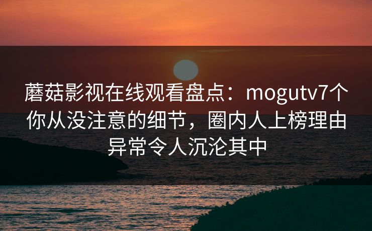 蘑菇影视在线观看盘点：mogutv7个你从没注意的细节，圈内人上榜理由异常令人沉沦其中
