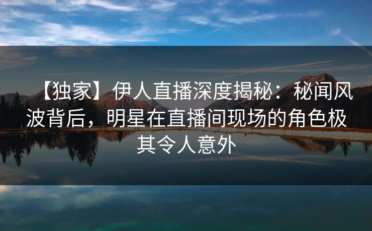 【独家】伊人直播深度揭秘：秘闻风波背后，明星在直播间现场的角色极其令人意外