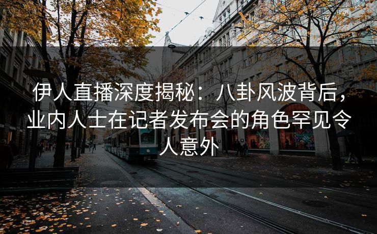 伊人直播深度揭秘：八卦风波背后，业内人士在记者发布会的角色罕见令人意外