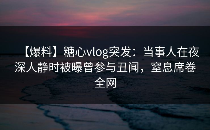 【爆料】糖心vlog突发：当事人在夜深人静时被曝曾参与丑闻，窒息席卷全网