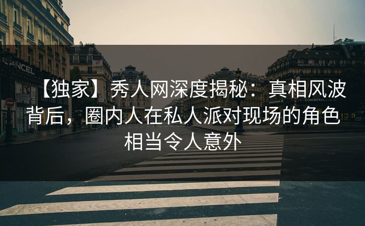 【独家】秀人网深度揭秘：真相风波背后，圈内人在私人派对现场的角色相当令人意外