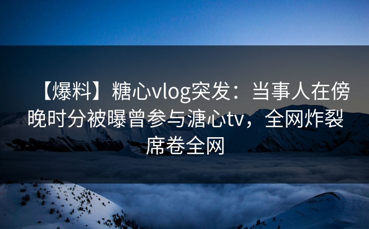 【爆料】糖心vlog突发：当事人在傍晚时分被曝曾参与溏心tv，全网炸裂席卷全网
