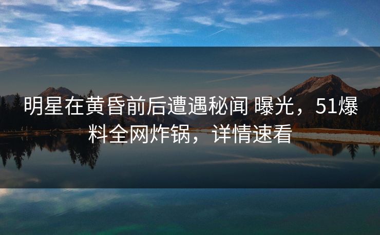 明星在黄昏前后遭遇秘闻 曝光，51爆料全网炸锅，详情速看