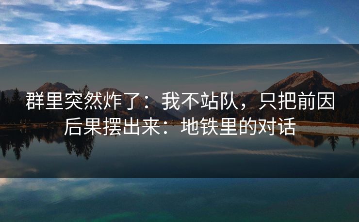 群里突然炸了：我不站队，只把前因后果摆出来：地铁里的对话
