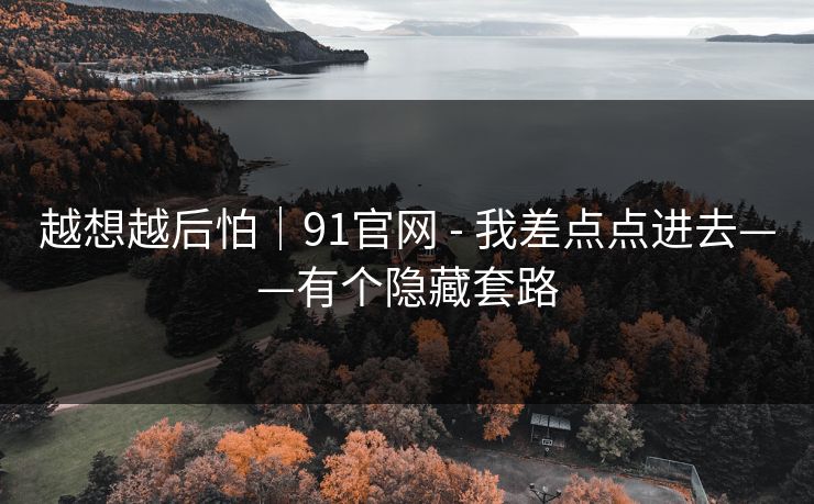 越想越后怕｜91官网 - 我差点点进去——有个隐藏套路
