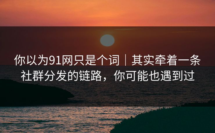 你以为91网只是个词｜其实牵着一条社群分发的链路，你可能也遇到过