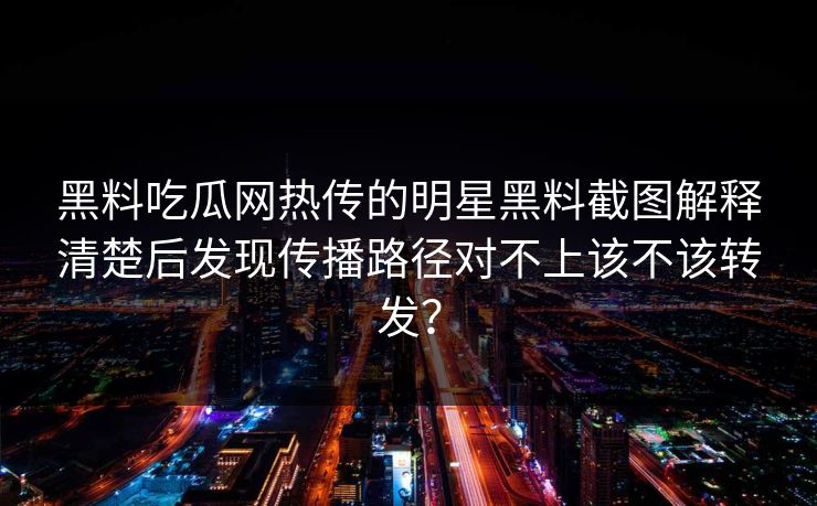 黑料吃瓜网热传的明星黑料截图解释清楚后发现传播路径对不上该不该转发？
