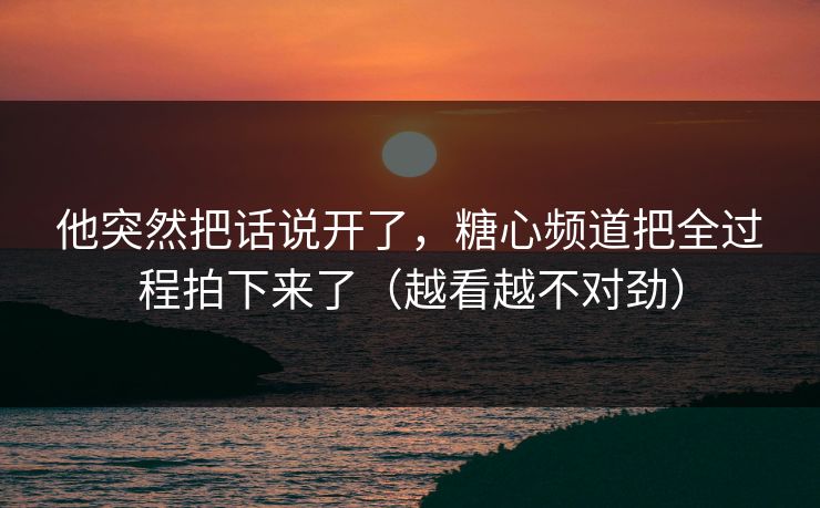 他突然把话说开了，糖心频道把全过程拍下来了（越看越不对劲）