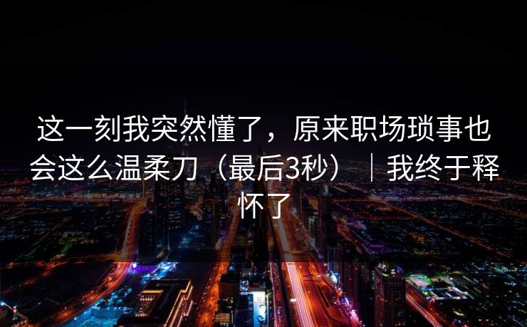 这一刻我突然懂了,原来职场琐事也会这么温柔刀(最后3秒)|我终于释怀了 这一刻我突然懂了,原来职场琐事也会这么温柔刀(最后3秒)|我终于释怀了