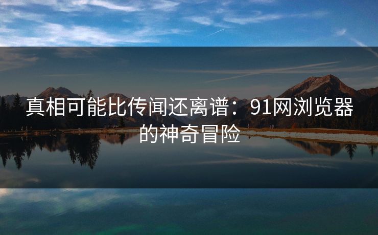 真相可能比传闻还离谱：91网浏览器的神奇冒险