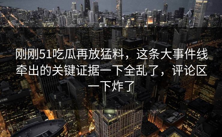 刚刚51吃瓜再放猛料，这条大事件线牵出的关键证据一下全乱了，评论区一下炸了