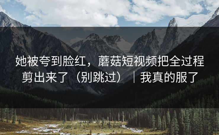 她被夸到脸红,蘑菇短视频把全过程剪出来了(别跳过)|我真的服了