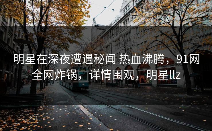 明星在深夜遭遇秘闻 热血沸腾，91网全网炸锅，详情围观，明星llz
